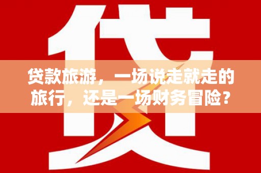 东平贷款旅游，一场说走就走的旅行，还是一场财务冒险？