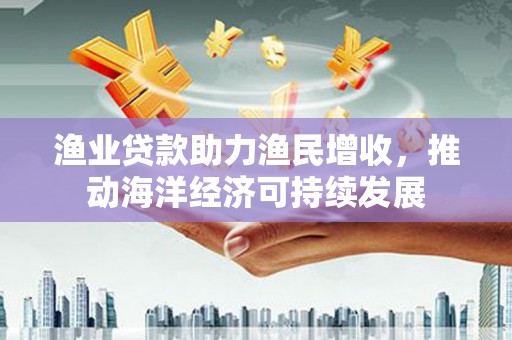 东平渔业贷款助力渔民增收，推动海洋经济可持续发展
