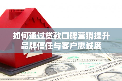 东平如何通过贷款口碑营销提升品牌信任与客户忠诚度