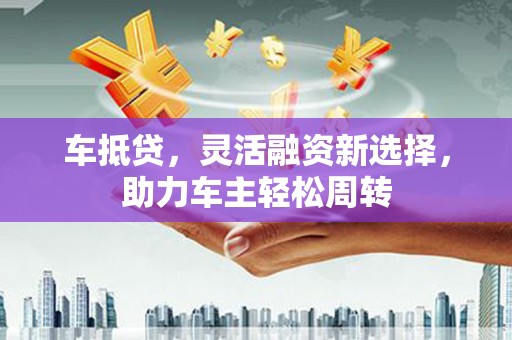 东平车抵贷，灵活融资新选择，助力车主轻松周转