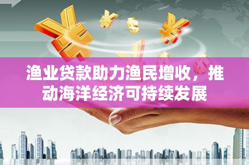 东平渔业贷款助力渔民增收，推动海洋经济可持续发展